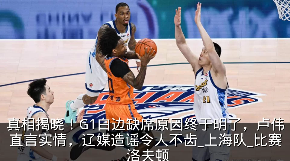 真相揭晓！G1白边缺席原因终于明了，卢伟直言实情，辽媒造谣令人不齿_上海队_比赛_洛夫顿